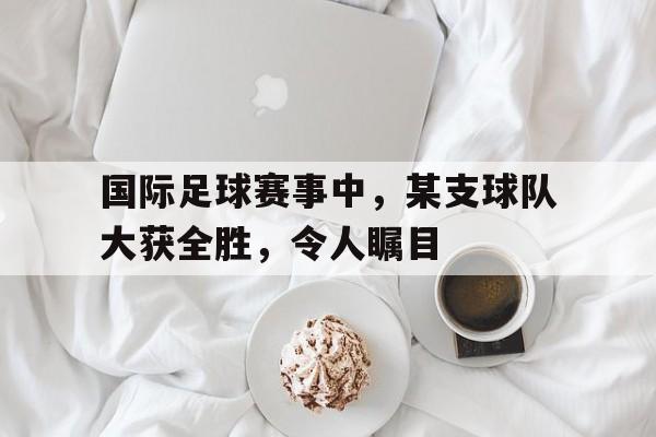 星空体育APP-国际足球赛事中,某支球队大获全胜,令人瞩目的是